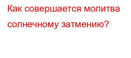 Как совершается молитва солнечному затмению?